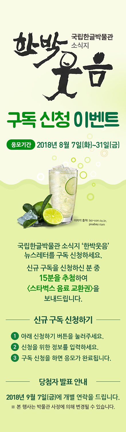 국립한글박물관 소식지 ‘한박웃음’ 뉴스레터를 구독 신청하세요. 신규 구독을 신청하신 분 중 15분을 추첨하여 스타벅스 음료 교환권을 보내드립니다., 응모 기간: 2018년 8월 7일(화)~31일(화),,응모 방법 ① 아래 신청하기 버튼을 눌러주세요., ② 신청을 위한 정보를 입력하세요., ③ 구독 신청을 하면 응모가 완료됩니다., 경품 안내: 신규 구독 신청자 중  15분을 추첨하여 스타벅스 음료 교환권을 보내드립니다., ※ 당첨자에게는 2018년 9월 7일(금)에 개별 연락을 드립니다., ※ 본 행사는 박물관 사정에 의해 변경될 수 있습니다.