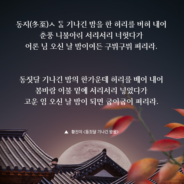 동지(冬至)달 기나긴 밤을 한 허리를 버혀 내어 춘풍 니불아래 서리서리 너헛다가 어론 님 오신 날 밤이여든 구뷔구뷔 펴리라. 동짓달 기나긴 밤의 한가운데 허리를 베어 내어 봄바람 이불 밑에 서리서리 넣었다가 고운 임 오신 날 밤이 되면 굽이굽이 펴리라.,  황진이 동짓달 기나긴 밤을