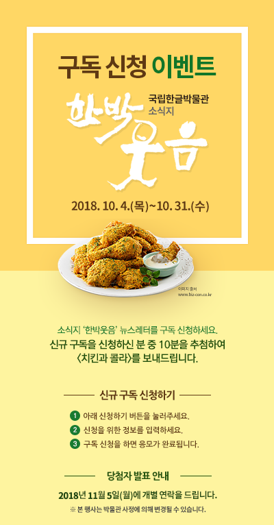 소식지 ‘한박웃음’ 뉴스레터를 구독 신청하세요. 신규 구독을 신청하신 분 중 10분을 추첨하여 <치킨과 콜라>를 보내드립니다./ 응모 기간: 2018년 10월 4일(목)~31일(수) / 응모 방법 ① 아래 ‘신청하기’ 버튼을 눌러주세요. ② 신청을 위한 정보를 입력하세요. ③ 구독 신청을 하면 응모가 완료됩니다./ 경품 안내 신규 구독 신청자 중  10분을 추첨하여  <치킨과 콜라>를 보내드립니다. ※ 당첨자에게는 2018년 11월 5일(월)에 개별 연락을 드립니다. ※ 본 행사는 박물관 사정에 의해 변경될 수 있습니다.