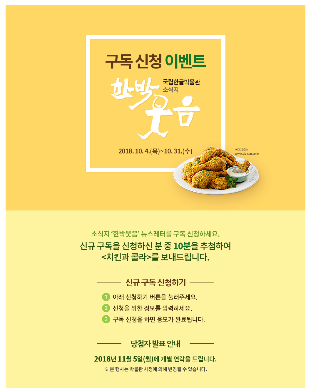 소식지 ‘한박웃음’ 뉴스레터를 구독 신청하세요. 신규 구독을 신청하신 분 중 10분을 추첨하여 <치킨과 콜라>를 보내드립니다./ 응모 기간: 2018년 10월 4일(목)~31일(수)/ 응모 방법 ① 아래 ‘신청하기’ 버튼을 눌러주세요.② 신청을 위한 정보를 입력하세요.③ 구독 신청을 하면 응모가 완료됩니다./ 경품 안내 신규 구독 신청자 중  10분을 추첨하여  <치킨과 콜라>를 보내드립니다. ※ 당첨자에게는 2018년 11월 5일(월)에 개별 연락을 드립니다. ※ 본 행사는 박물관 사정에 의해 변경될 수 있습니다.