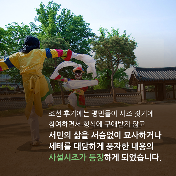 조선 후기에는 평민들이 시조 짓기에 참여하면서 형식에 구애받지 않고 서민의 삶을 서슴없이 묘사하거나 세태를 대담하게 풍자한 내용의 사설시조가 등장하게 되었습니다.