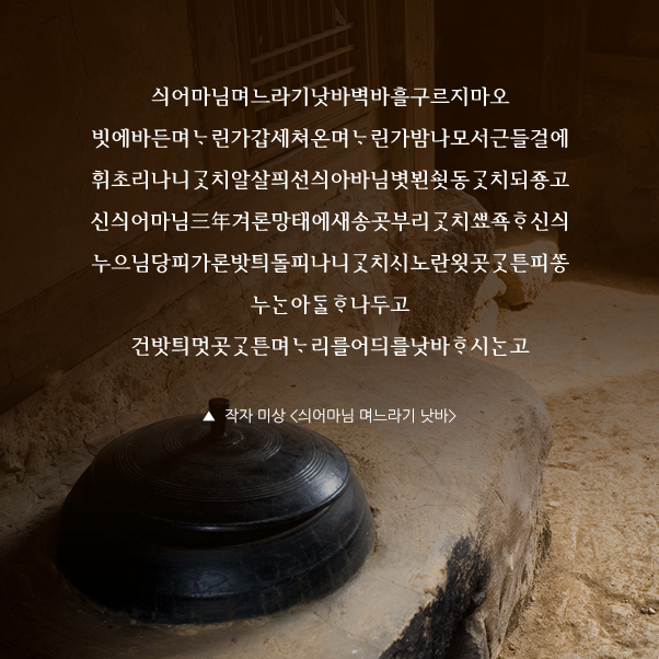 싀어마님며느라기낫바벽바흘구르지마오 빗에바든며린가갑세쳐온며린가밤나모서근들걸에휘초리나니치알살픠선싀아바님볏뵌동치되죵고신싀어마님三年겨론망태에새송곳부리치죡신싀누으님당피가론밧틔돌피나니치노란욋곳튼피누아나두고 건밧틔멋곳튼며리를어듸를낫바시고 ▲ 작자 미상 <싀어마님 며느라기 낫바gt;