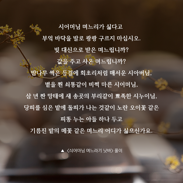 시어머님 며느리가 싫다고 부엌 바닥을 발로 쾅쾅 구르지 마십시오. 빚 대신으로 받은 며느립니까? 값을 주고 사온 며느립니까? 밤나무 썩은 등걸에 회초리처럼 매서운 시아버님, 볕을 쬔 쇠똥같이 비쩍 마른 시어머님, 삼 년 짠 망태에 새 송곳의 부리같이 뾰족한 시누이님, 당피를 심은 밭에 돌피가 나는 것같이 노란 오이꽃 같은 피똥 누는 아들 하나 두고 기름진 밭의 메꽃 같은 며느리 어디가 싫으신가요. ▲  <싀어마님 며느라기 낫바gt; 풀이