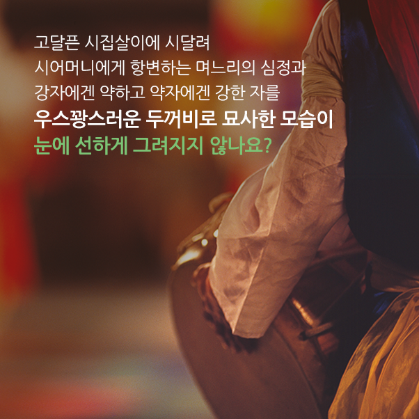 고달픈 시집살이에 시달려 시어머니에게 항변하는 며느리의 심정과 강자에겐 약하고 약자에겐 강한 자를 우스꽝스러운 두꺼비로 묘사한 모습이 눈에 선하게 그려지지 않나요?