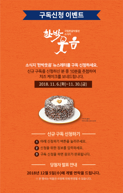 소식지 ‘한박웃음’ 뉴스레터를 구독 신청하세요.신규 구독을 신청하신 분 중 10분을 추첨하여 치즈 케이크를 보내드립니다./ 응모 기간: 응모기간 2018.11.6.(화)~11.30.(금)/ 응모 방법 ① 아래 신청하기 버튼을 눌러주세요.② 신청을 위한 정보를 입력하세요.③ 신청을 위한 정보를 입력하세요./ 경품 안내 신규 구독 신청자 중  10분을 추첨하여 치즈 케이크를 보내드립니다. ※ 당첨자에게는 2018년 12월 5일(수)에 개별 연락을 드립니다. ※ 본 행사는 박물관 사정에 의해 변경될 수 있습니다.