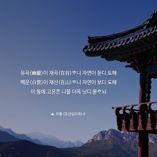 유곡(幽蘭)이 재곡(在谷)ᄒᆞ니 자연이 듣디 됴해.백운(白雲)이 재산(在山)ᄒᆞ니 자연이 보디 됴해. 이 듕에 고온ᄒᆞᆫ 니믈 더옥 닛디 몯ᄒᆞ뇌.▲ 이황 <도산십이곡> 4