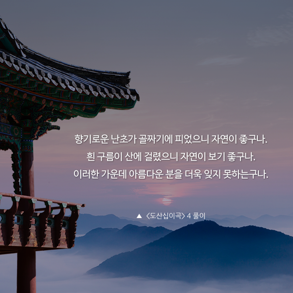 향기로운 난초가 골짜기에 피었으니 자연이 좋구나. 흰 구름이 산에 걸렸으니 자연이 보기 좋구나. 이러한 가운데 아름다운 분을 더욱 잊지 못하는구나.▲ <도산십이곡> 4 풀이