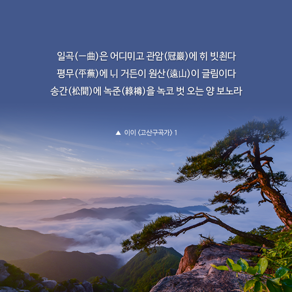 일곡(一曲)은 어디ᄆᆡ고 관암(冠巖)에 ᄒᆡ 빗쵠다. 평무(平蕪)에 ᄂᆡ 거든이 원산(遠山)이 글림이다. 송간(松間)에 녹준(綠樽)을 녹코 벗 오는 양 보노라.▲ 이이 <고산구곡가> 1