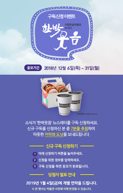 소식지 ‘한박웃음’ 뉴스레터를 구독 신청하세요. 신규 구독을 신청하신 분 중 7분을 추첨하여  따뜻한 커피와 도넛을 보내드립니다./ 응모 기간: 응모기간 2018. 12. 6.(목)~12. 31.(월)/ 응모 방법 ① 아래 신청하기 버튼을 눌러주세요.② 신청을 위한 정보를 입력하세요.③ 신청을 위한 정보를 입력하세요./ 경품 안내 신규 구독 신청자 중   7분을 추첨하여 따뜻한 커피와 도넛을 보내드립니다. ※ 2019년 1월 4일(금)에 개별 연락을 드립니다. ※ 본 행사는 박물관 사정에 의해 변경될 수 있습니다.