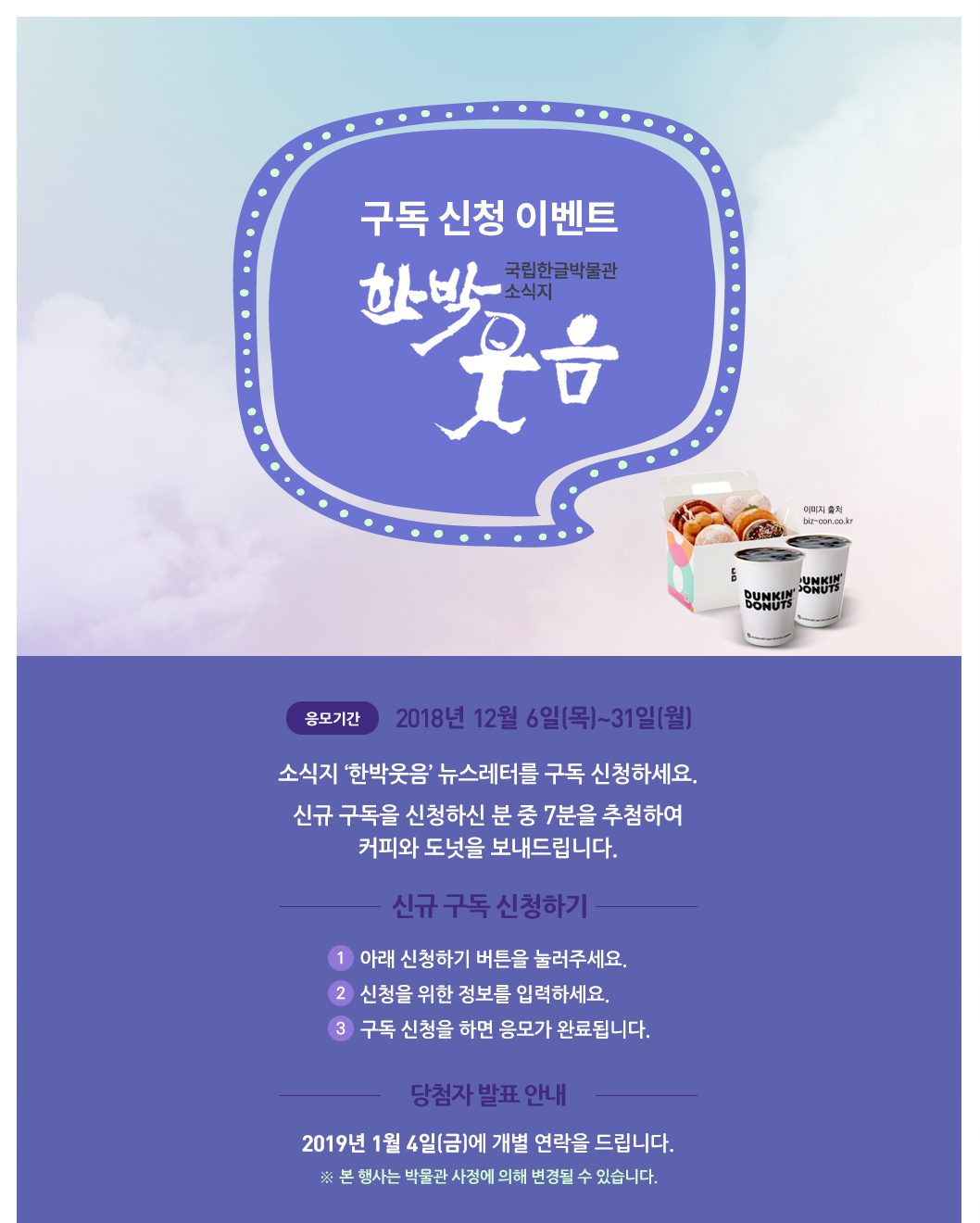 소식지 ‘한박웃음’ 뉴스레터를 구독 신청하세요. 신규 구독을 신청하신 분 중 7분을 추첨하여  따뜻한 커피와 도넛을 보내드립니다./ 응모 기간: 응모기간 2018. 12. 6.(목)~12. 31.(월)/ 응모 방법 ① 아래 신청하기 버튼을 눌러주세요.② 신청을 위한 정보를 입력하세요.③ 신청을 위한 정보를 입력하세요./ 경품 안내 신규 구독 신청자 중   7분을 추첨하여 따뜻한 커피와 도넛을 보내드립니다. ※ 2019년 1월 4일(금)에 개별 연락을 드립니다. ※ 본 행사는 박물관 사정에 의해 변경될 수 있습니다.