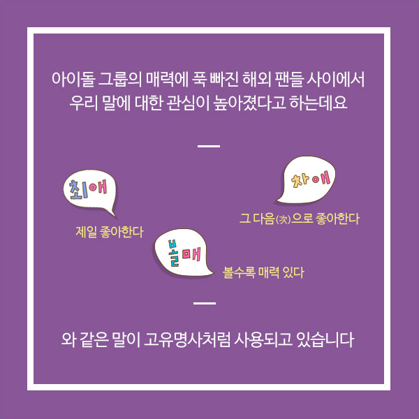 그중에서도 우리나라 아이돌의 매력에 푹 빠진 해외 팬들의 우리말 사랑이 대단하다고 합니다 최애[choe-ae] 제일 좋아한다(愛)는 뜻 차애[cha-ae] 그 다음(次)으로 좋아한다는 뜻 볼매[bolmae] 볼수록 매력 있다는 뜻 한글 단어가 고유명사처럼 그대로 사용된다고 하네요.