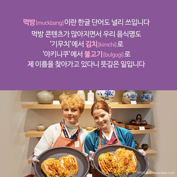 먹방[muckbang]이란 한글 단어도 널리 쓰입니다. 먹방 콘텐츠가 많아지면서 우리 음식명도 ‘기무치’에서 김치[kimchi]로 ‘야키니쿠’에서 불고기[bulgogi]로 제 이름을 찾아가고 있다니 뜻깊은 일입니다.