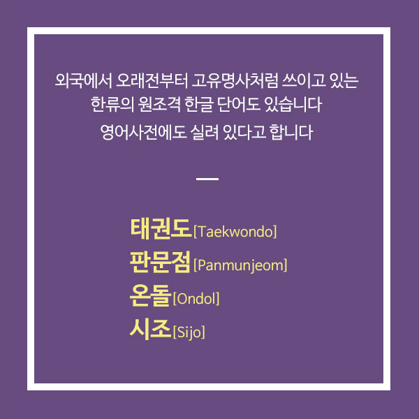 외국에서 오래전부터 고유명사처럼 쓰이고 있는 한류의 원조격 한글 단어도 있습니다.영어사전에도 실려 있다고 하네요! 태권도[Taekwondo] 판문점[Panmunjeom] 온돌[Ondol] 시조[Sijo]