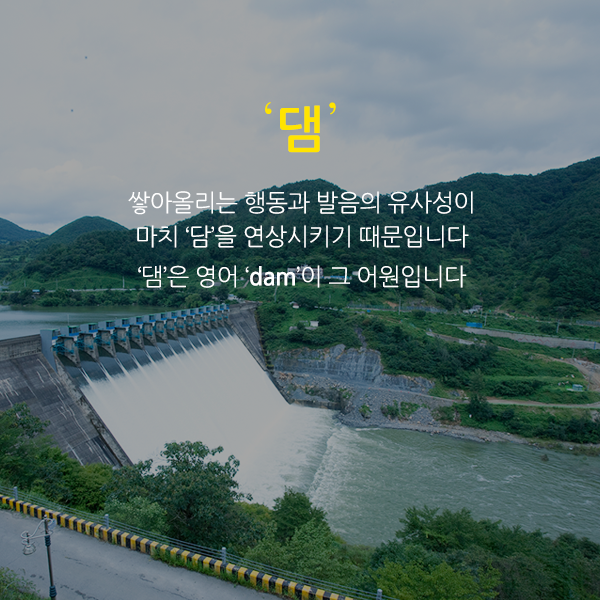‘댐’도 지로와 비슷한 유형인데요. 쌓아올리는 행동과 발음의 유사성이 마치 담을 연상시키기 때문입니다. 댐은 영어 dam이 그 어원입니다.