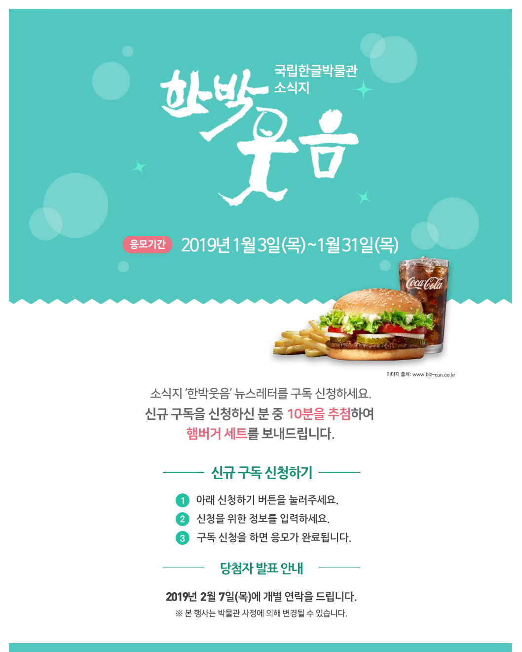 소식지 ‘한박웃음’ 뉴스레터를 구독 신청하세요. 신규 구독을 신청하신 분 중 10분을 추첨하여 햄버거 세트를 보내드립니다./ 응모 기간: 응모기간 2019년 1월 3일(목)~1월 31일(목) / 응모 방법 ① 아래 신청하기 버튼을 눌러주세요.② 신청을 위한 정보를 입력하세요.③ 신청을 위한 정보를 입력하세요./ 경품 안내 신규 구독 신청자 중 7분을 추첨하여 따뜻한 커피와 도넛을 보내드립니다. ※ 2019년 2월 7일(목)에 개별 연락을 드립니다.※ 본 행사는 박물관 사정에 의해 변경될 수 있습니다.