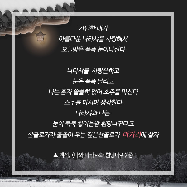 가난한 내가 아름다운 나타샤를 사랑해서 오늘밤은 푹푹 눈이나린다 나타샤를 사랑은하고 나는 혼자 쓸쓸히 앉어 소주를 마신다 소주를 마시며 생각한다 나타샤와 나는 눈이 푹푹 쌓이는 밤 힌당나귀타고 산골로가쟈 출출이 우는 깊은산골로가 마가리에살쟈 ▲ 백석, <나와 나타샤와 흰당나귀> 중