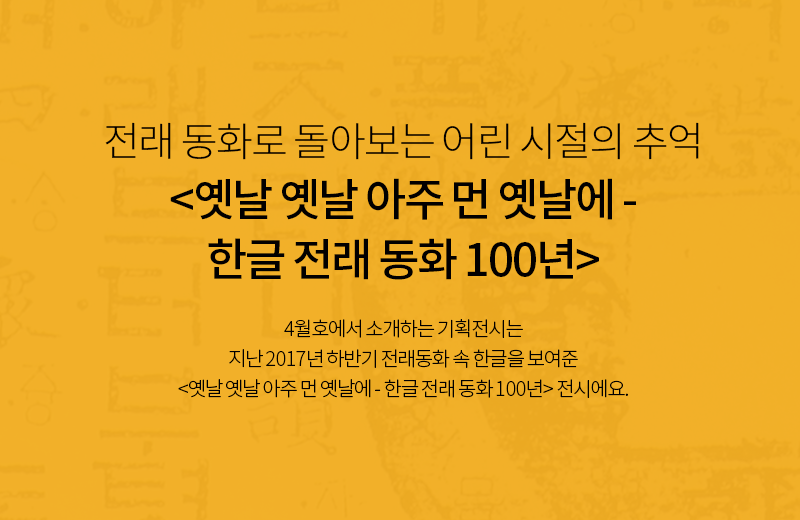 전래 동화로 돌아보는 어린 시절의 추억
<옛날 옛날 아주 먼 옛날에 - 한글 전래 동화 100년> 4월호에서 소개하는 기획전시는 지난 2017년 하반기 전래동화 속 한글을 보여준 <옛날 옛날 아주 먼 옛날에 - 한글 전래 동화 100년> 전시에요.