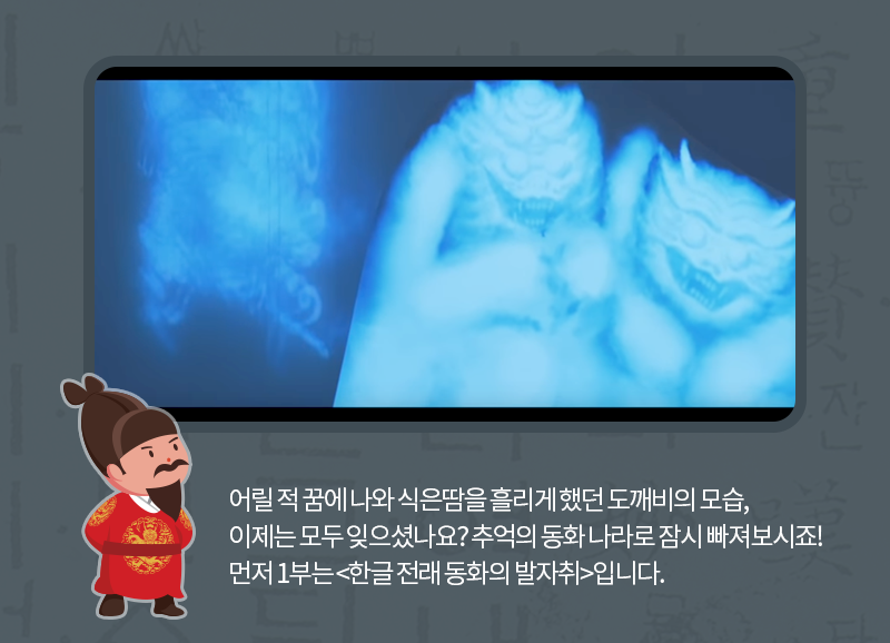 어릴 적 꿈에 나와 식은땀을 흘리게 했던 도깨비의 모습, 이제는 모두 잊으셨나요? 추억의 동화 나라로 잠시 빠져보시죠! 먼저 1부는 <한글 전래 동화의 발자취>입니다.