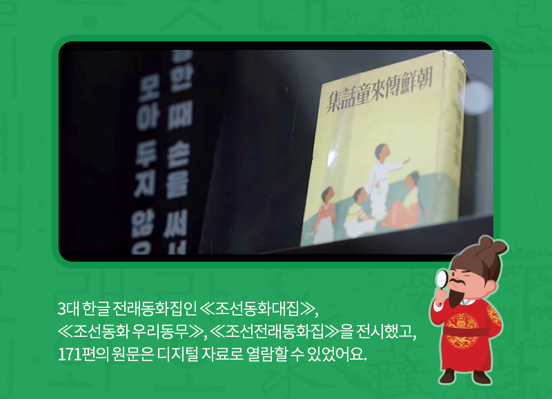 3대 한글 전래동화집인 ≪조선동화대집≫,
≪조선동화 우리동무≫, ≪조선전래동화집≫을 전시했고, 171편의 원문은 디지털 자료로 열람할 수 있었어요.