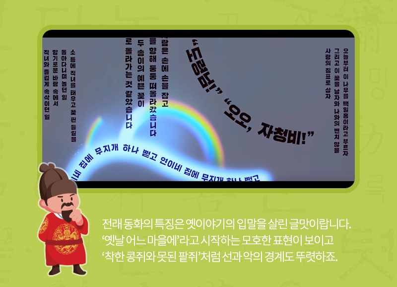 전래 동화의 특징은 옛이야기의 입말을 살린 글맛이랍니다. ‘옛날 어느 마을에’라고 시작하는 모호한 표현이 보이고 ‘착한 콩쥐와 못된 팥쥐’처럼 선과 악의 경계도 뚜렷하죠.