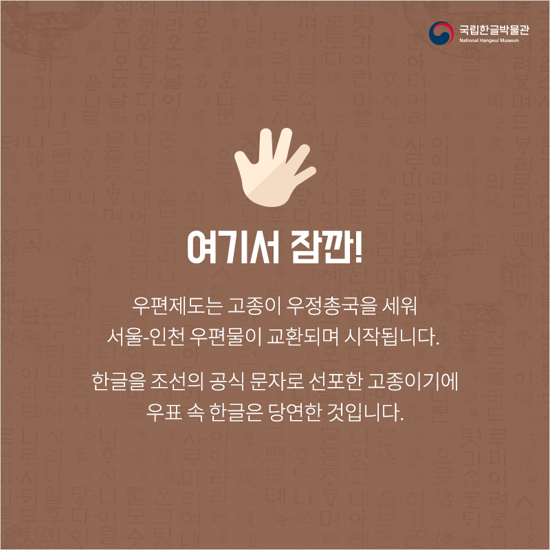 여기서 잠깐! 우편제도는 고종이 우정총국을 세워 서울-인천 우편물이 교환되며 시작됩니다. 한글을 조선의 공식 문자로 선포한 고종이기에 우표 속 한글은 당연한 것입니다.