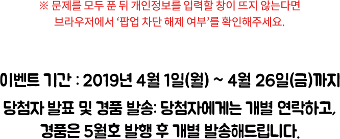 ※ 문제를 모두 푼 뒤 개인 정보를 입력할 창이 뜨지 않는다면 브라우저에서 ‘팝업 차단 해제 여부’를 확인해주세요. / 이벤트 기간: 2019년 4월 1일(월) ~ 4월 26일(금)까지, 당첨자 발표: 한박웃음 5월호 이벤트 코너