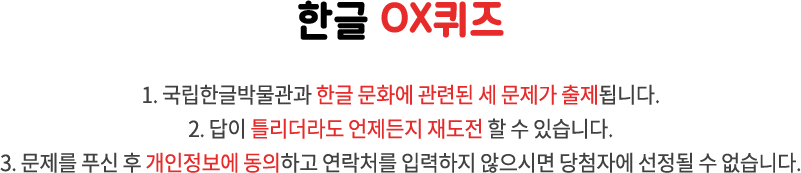 한글 OX퀴즈 / 1. 국립한글박물관과 한글 문화에 관련된 세 문제가 출제됩니다. 2. 답이 틀리더라도 언제든지 재도전 할 수 있습니다. 3. 문제를 푸신 후 개인정보에 동의하고 연락처를 입력하지 않으시면 당첨자에 선정될 수 없습니다.