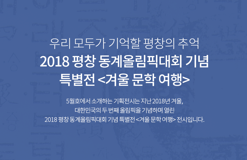 우리 모두가 기억할 평창의 추억 2018 평창 동계올림픽대회 기념 특별전 <겨울 문학 여행> 5월호에서 소개하는 기획전시는 지난 2018년 겨울, 대한민국의 두 번째 올림픽을 기념하며 열린 2018 평창 동계올림픽대회 기념 특별전 <겨울 문학 여행> 전시입니다.