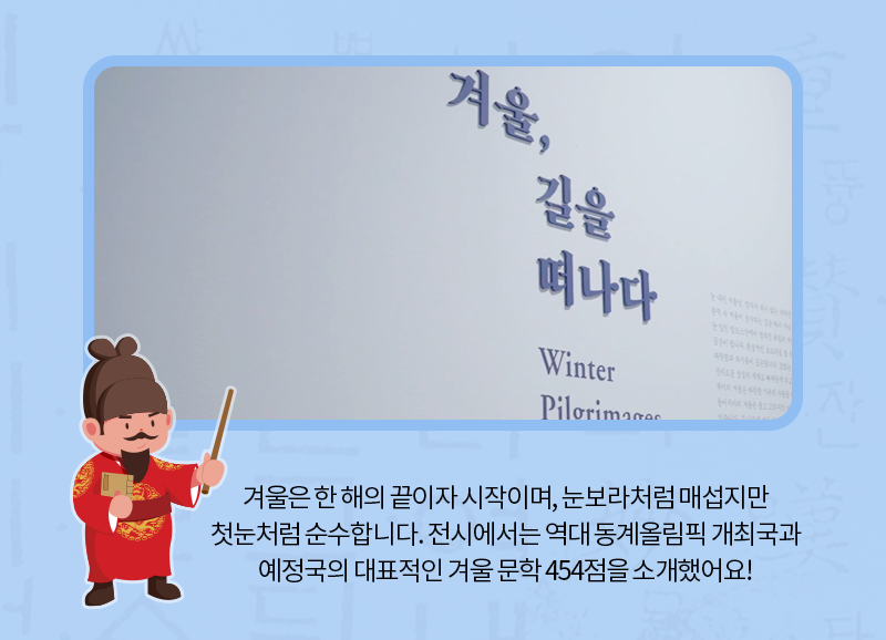 겨울은 한 해의 끝이자 시작이며, 눈보라처럼 매섭지만 첫눈처럼 순수합니다. 전시에서는 역대 동계올림픽 개최국과 예정국의 대표적인 겨울 문학 454점을 소개했어요!