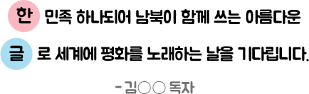 한민족 하나되어 남북이 함께 쓰는 아름다운 글로 세계에 평화를 노래하는 날을 기다립니다. - 김○○ 독자