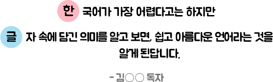 한국어가 가장 어렵다고는 하지만 글자 속에 담긴 의미를 알고 보면, 쉽고 아름다운 언어라는 것을 알게 된답니다. - 김○○ 독자