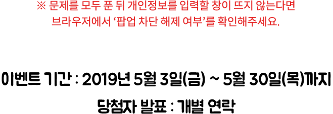 ※ 문제를 모두 푼 뒤 개인 정보를 입력할 창이 뜨지 않는다면 브라우저에서 ‘팝업 차단 해제 여부’를 확인해주세요. / 이벤트 기간 : 2019년 5월 3일(금) ~ 5월 30일(목)까지
당첨자 발표 : 개별 연락