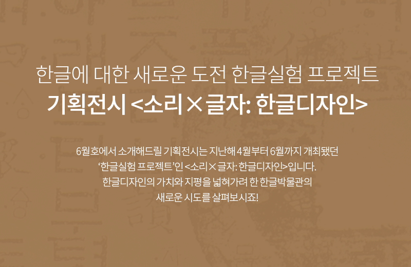 한글에 대한 새로운 도전 한글실험 프로젝트 기획전시 <소리X글자: 한글디자인> 6월호에서 소개해드릴 기획전시는 지난해 4월부터 6월까지 개최됐던 '한글실험 프로젝트'인 <소리X글자: 한글디자인>입니다. 한글디자인의 가치와 지평을 넓혀가려 한 한글박물관의 새로운 전시를 살펴보시죠!