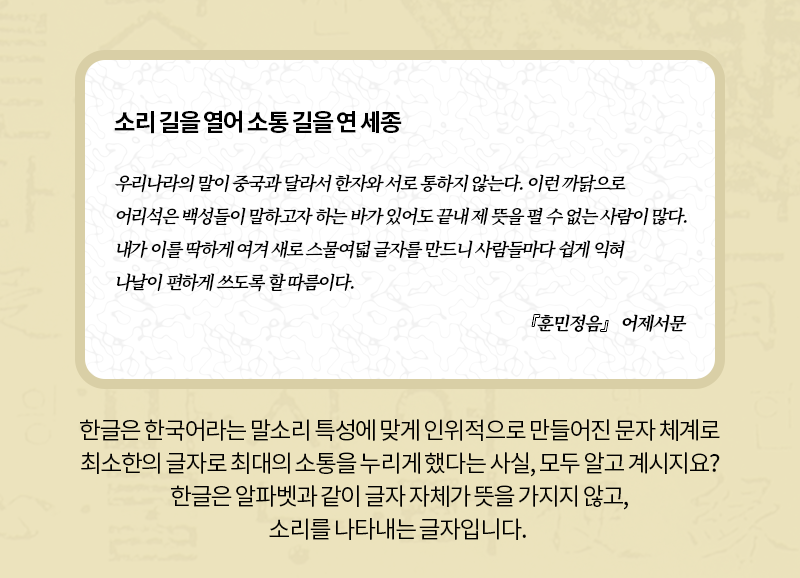 소리 길을 열어 소통 길을 연 세종 우리나라의 말이 중국과 달라서 한자와 서로 통하지 않는다. 이런 까닭으로 어리석은 백성들이 말하고자 하는 바가 있어도 끝내 제 뜻을 펼 수 없는 사람이 많다. 내가 이를 딱하게 여겨 새로 스물여덟 글자를 만드니 사람들마다 쉽게 익혀 나날이 편하게 쓰도록 할 따름이다. 『훈민정음』 어제서문 한글은 한국어라는 말소리 특성에 맞게 인위적으로 만들어진 문자 체계로 최소한의 글자로 최대의 소통을 누리게 했다는 사실, 모두 알고 계시지요? 한글은 알파벳과 같이 글자 자체가 뜻을 가지지 않고, 소리를 나타내는 글자입니다.