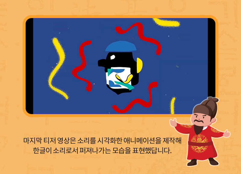 마지막 티저 영상은 소리를 시각화한 애니메이션을 제작해 한글이 소리로서 퍼져나가는 모습을 표현했답니다.