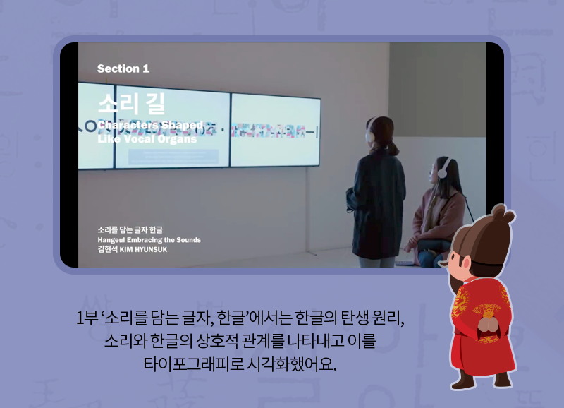 1부 ‘소리를 담는 글자, 한글’에서는 한글의 탄생 원리, 소리와 한글의 상호적 관계를 나타내고 이를 타이포그래피로 시각화했어요.