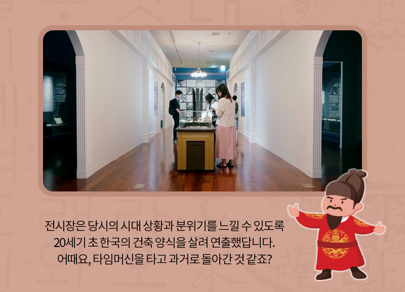 전시장은 당시의 시대 상황과 분위기를 느낄 수 있도록 20세기 초 한국의 건축 양식을 살려 연출했답니다. 어때요, 타임머신을 타고 과거로 돌아간 것 같죠?