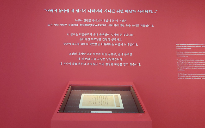 국립한글박물관 기획전시실 내 벽면에 적힌 가족의 정에 대한 문구 / “어버이 살아실 제 섬기기 다하여라 지나간 뒤면 애달다 어이하리...”/ 누구나 한번쯤 들어보거나 읊어 본 이 구절은 / 조선시대 사대부 송강 정철(1536-1593)이 어버이에 대한 효를 노래한 작품입니다. / 이 글씨는 덕온공주의 손녀 윤백영이 77세에 쓴 것입니다. / 돌아가신 부모님을 간절히 생각하고 / 생전에 효도를 다하지 못했음을 아쉬워하는 마음이 느껴집니다. / 조선의 마지막 공주 덕온과 아들 윤용구, 손녀 윤배경 / 이 세 분의 가족 사랑은 남달랐습니다. / 이 전시에 출품된 한글 자료들은 그런 절절한 마음을 담고 있습니다.