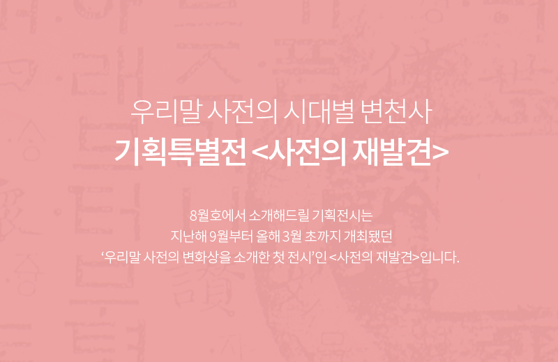 우리말 사전의 시대별 변천사 기획특별전 <사전의 재발견> / 8월호에서 소개해드릴 기획전시는 지난해 9월부터 올해 3월 초까지 개최됐던 ‘우리말 사전의 변화상을 소개한 첫 전시’인 <사전의 재발견>입니다. 