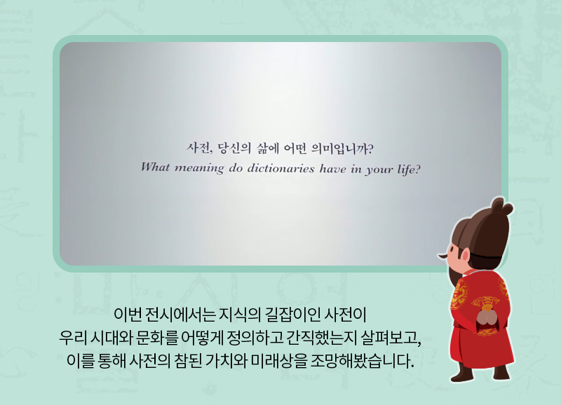 이번 전시에서는 지식의 길잡이인 사전이 우리 시대와 문화를 어떻게 정의하고 간직했는지 살펴보고, 이를 통해 사전의 참된 가치와 미래상을 조망해봤습니다.