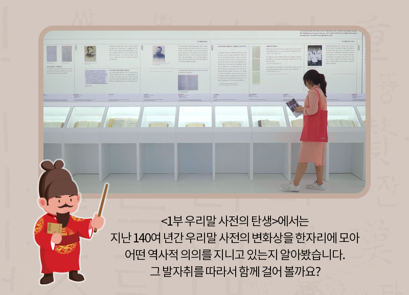 <1부 우리말 사전의 탄생>에서는 지난 140여 년간 우리말 사전의 변화상을 한자리에 모아 어떤 역사적 의의를 지니고 있는지 알아봤습니다. 그 발자취를 따라서 함께 걸어 볼까요?