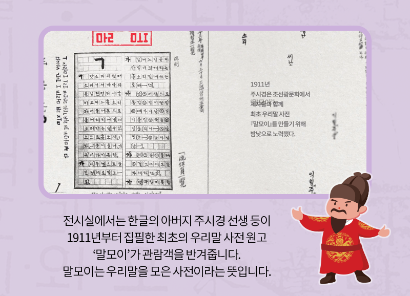 전시실에서는 한글의 아버지 주시경 선생 등이 1911년부터 집필한 최초의 우리말 사전 원고 ‘말모이’가 관람객을 반겨줍니다. 말모이는 우리말을 모은 사전이라는 뜻입니다.