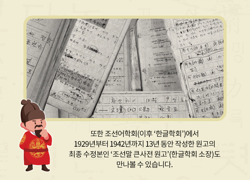 또한 조선어학회(이후 ‘한글학회’)에서 1929년부터 1942년까지 13년 동안 작성한 원고의 최종 수정본인 ‘조선말 큰사전 원고’(한글학회 소장)도 만나볼 수 있습니다.