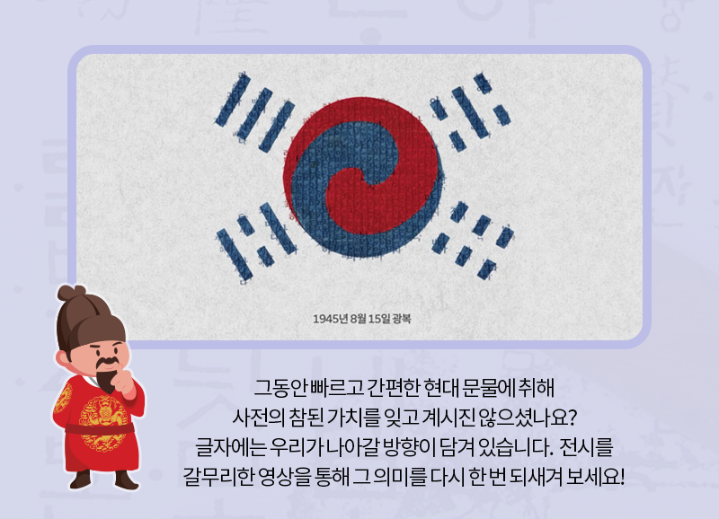 그동안 빠르고 간편한 현대 문물에 취해 사전의 참된 가치를 잊고 계시진 않으셨나요? 글자에는 우리가 나아갈 방향이 담겨 있습니다. 전시를 갈무리한 영상을 통해 그 의미를 다시 한 번 되새겨 보세요!