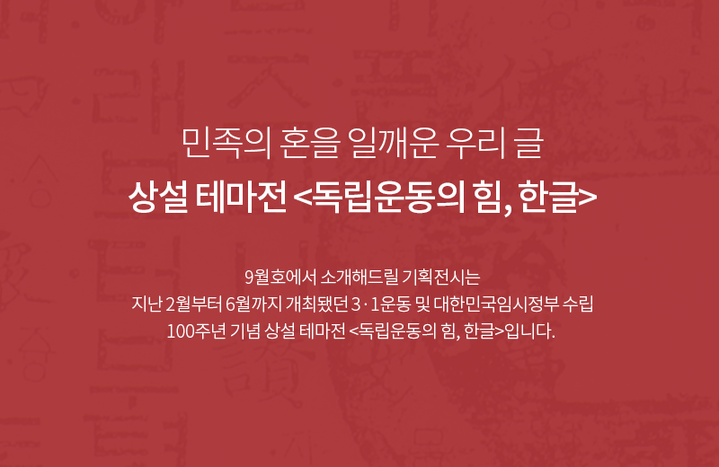 민족의 혼을 일깨운 우리 글 상설 테마전 <독립운동의 힘, 한글> / 9월호에서 소개해드릴 기획전시는 지난 2월부터 6월까지 개최됐던 3·1운동 및 대한민국임시정부 수립 100주년 기념 상설 테마전 <독립운동의 힘, 한글>입니다.