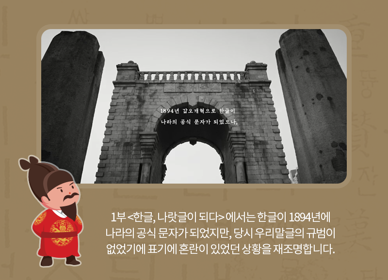 <1부 한글, 나랏글이 되다>에서는 한글이 1894년에 나라의 공식 문자가 되었지만, 당시 우리말글의 규범이 없었기에 표기에 혼란이 있었던 상황을 재조명합니다.