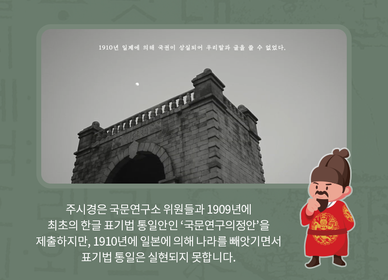 주시경은 국문연구소 위원들과 1909년에 최초의 한글 표기법 통일안인 ‘국문연구의정안’을 제출하지만, 1910년에 일본에 의해 나라를 빼앗기면서 표기법 통일은 실현되지 못합니다.