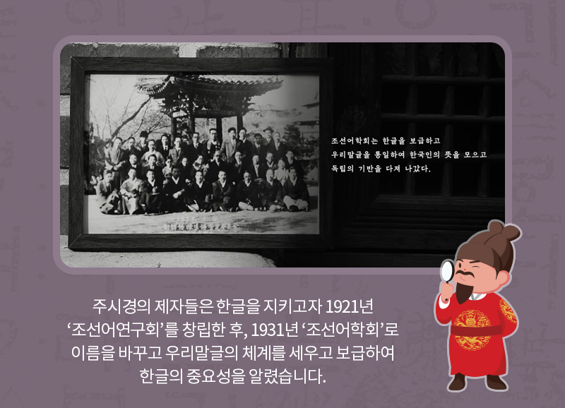 주시경의 제자들은 한글을 지키고자 1921년 ‘조선어연구회’를 창립한 후, 1931년 ‘조선어학회’로 이름을 바꾸고 우리말글의 체계를 세우고 보급하여 한글의 중요성을 알렸습니다.