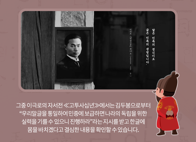 그중 이극로의 자서전 《고투사십년》에서는 김두봉으로부터 “우리말글을 통일하여 민중에 보급하면 나라의 독립을 위한 실력을 기를 수 있으니 진행하라.”라는 지시를 받고 한글에 몸을 바치겠다고 결심한 내용을 확인할 수 있습니다.