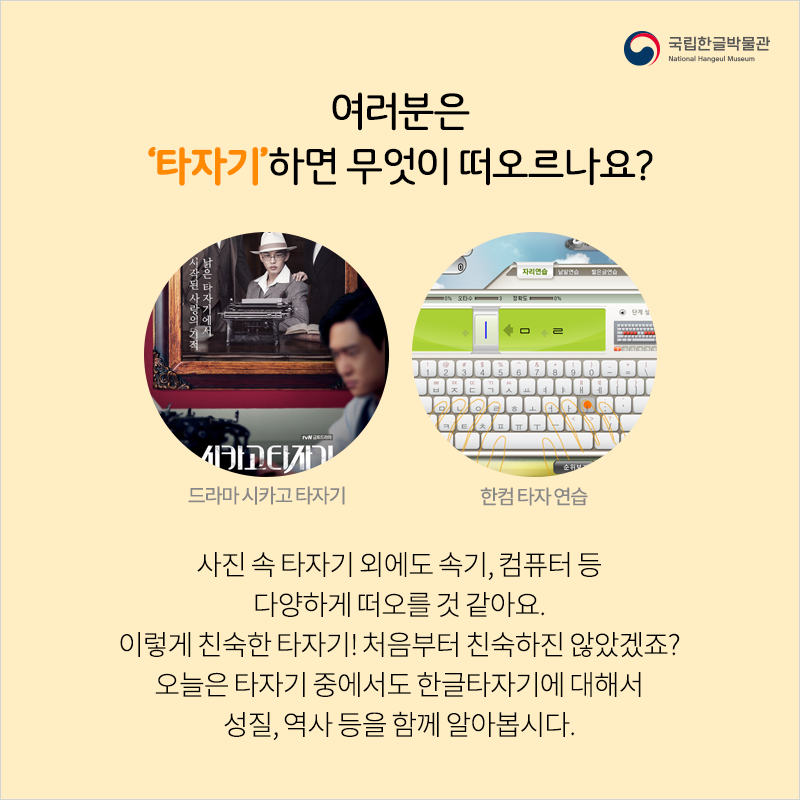 여러분은 ‘타자기’하면 무엇이 떠오르나요? 사진 속 타자기 외에도 속기, 컴퓨터 등 다양하게 떠오를 것 같아요. 이렇게 친숙한 타자기! 처음부터 친숙하진 않았겠죠? 오늘은 타자기 중에서도 한글타자기에 대해서 성질, 역사 등을 함께 알아봅시다